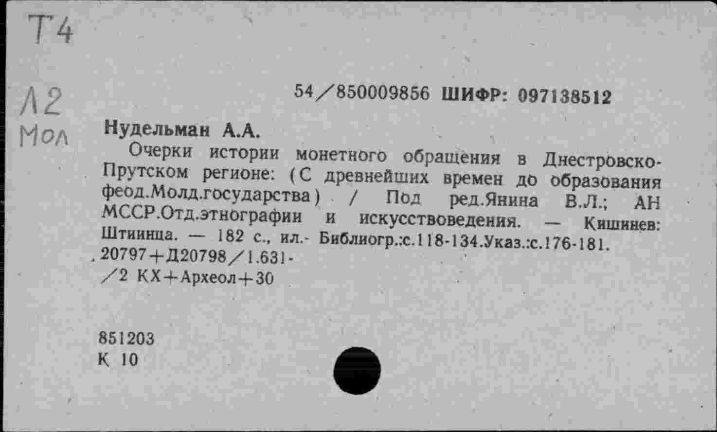 ﻿Т4
Л2
Мол
54/850009856 ШИФР: 097138512
Нудельман А.А.
Очерки истории монетного Обращения в Днестровско-Прутском регионе: (С древнейших времен до образования Фе^Молд.государства ) / Под ред.Янина В.Л.; АН МССР.Отд.этнографии и искусствоведения. — Кишинев: Штиинца. — 182 с., ил.- Библиогр.:с.118-134.Указ.с 176-181
. 20797-f-Д20798/1.631-
/2 КХ4-Археол4-30
851203
К 10